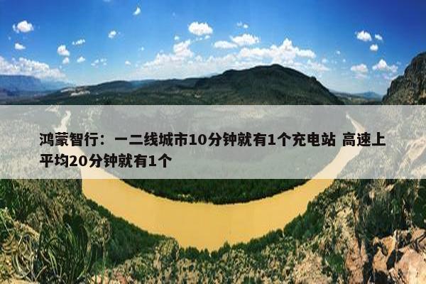 鸿蒙智行：一二线城市10分钟就有1个充电站 高速上平均20分钟就有1个