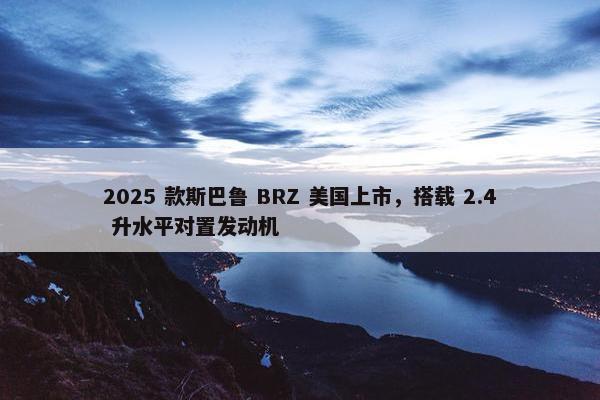 2025 款斯巴鲁 BRZ 美国上市，搭载 2.4 升水平对置发动机