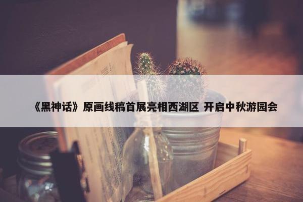 《黑神话》原画线稿首展亮相西湖区 开启中秋游园会