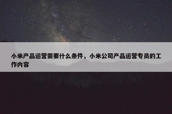 小米产品运营需要什么条件，小米公司产品运营专员的工作内容