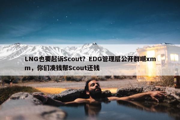 LNG也要起诉Scout？EDG管理层公开群嘲xmm，你们凑钱帮Scout还钱