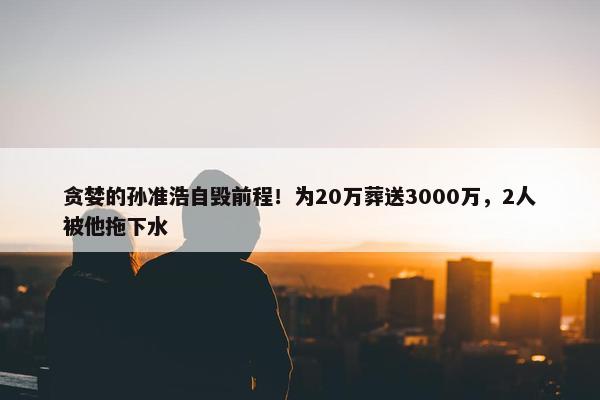 贪婪的孙准浩自毁前程！为20万葬送3000万，2人被他拖下水