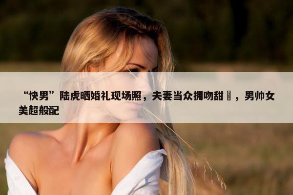 “快男”陆虎晒婚礼现场照，夫妻当众拥吻甜齁，男帅女美超般配