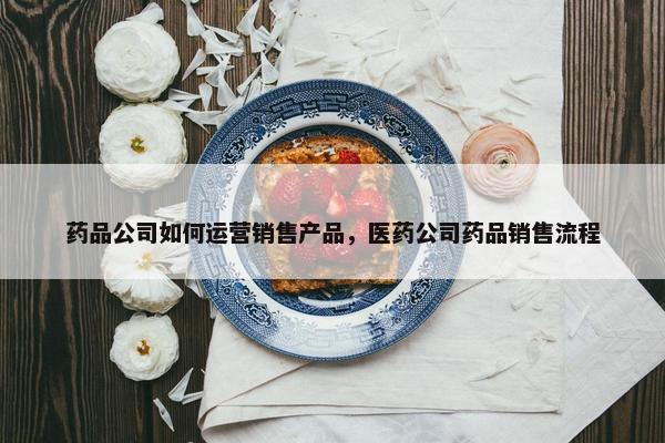 药品公司如何运营销售产品，医药公司药品销售流程