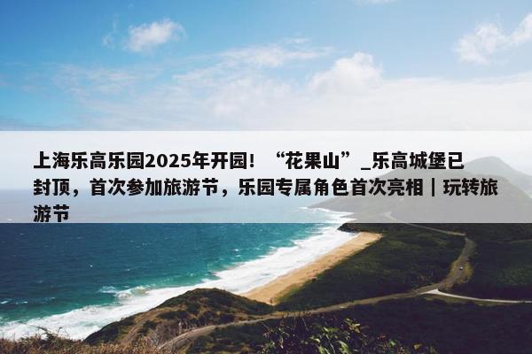 上海乐高乐园2025年开园！“花果山”_乐高城堡已封顶，首次参加旅游节，乐园专属角色首次亮相｜玩转旅游节