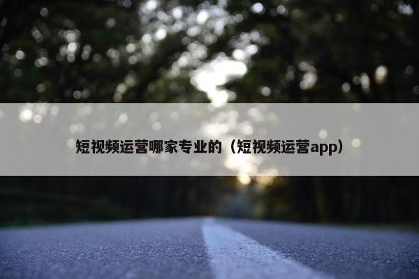 短视频运营哪家专业的（短视频运营app）