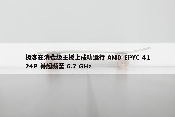 极客在消费级主板上成功运行 AMD EPYC 4124P 并超频至 6.7 GHz