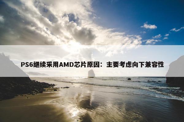 PS6继续采用AMD芯片原因：主要考虑向下兼容性