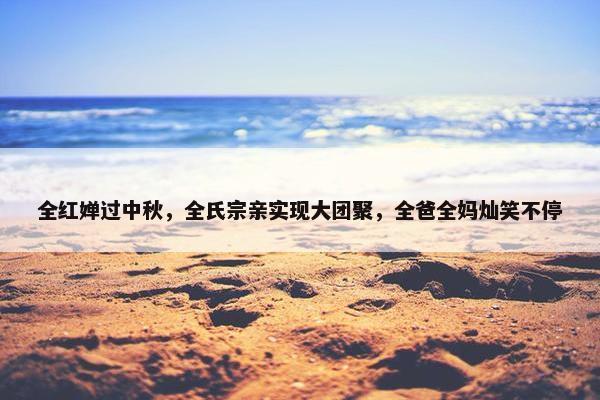 全红婵过中秋，全氏宗亲实现大团聚，全爸全妈灿笑不停