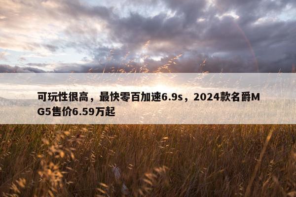 可玩性很高，最快零百加速6.9s，2024款名爵MG5售价6.59万起