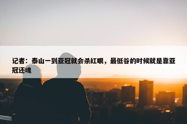 记者：泰山一到亚冠就会杀红眼，最低谷的时候就是靠亚冠还魂