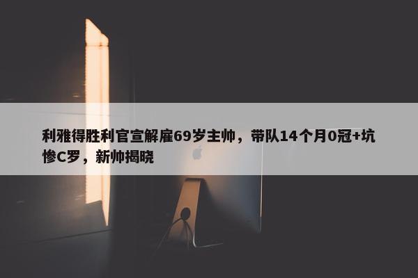 利雅得胜利官宣解雇69岁主帅，带队14个月0冠+坑惨C罗，新帅揭晓