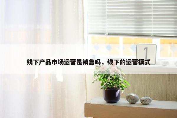 线下产品市场运营是销售吗，线下的运营模式