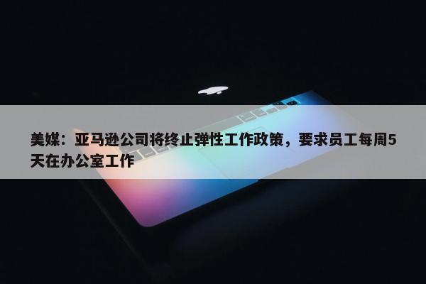 美媒：亚马逊公司将终止弹性工作政策，要求员工每周5天在办公室工作