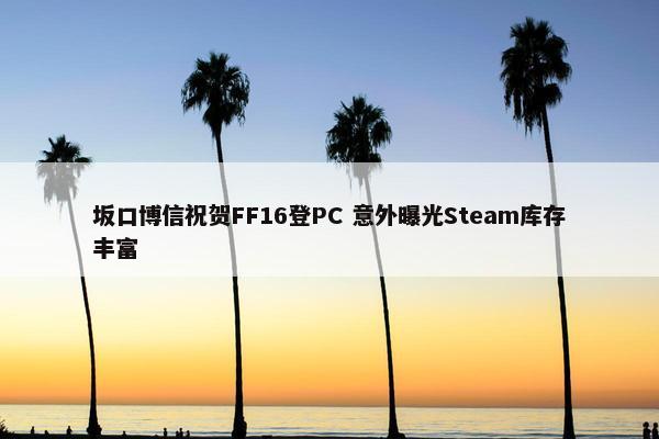 坂口博信祝贺FF16登PC 意外曝光Steam库存丰富