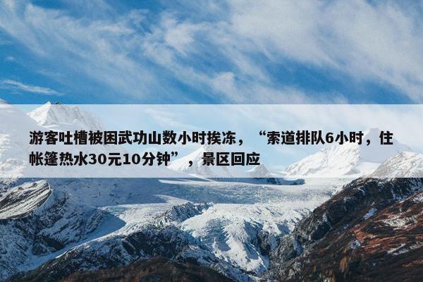 游客吐槽被困武功山数小时挨冻，“索道排队6小时，住帐篷热水30元10分钟”，景区回应