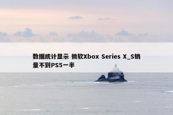 数据统计显示 微软Xbox Series X_S销量不到PS5一半