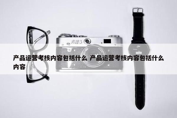 产品运营考核内容包括什么 产品运营考核内容包括什么内容