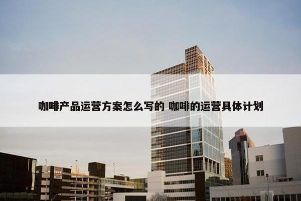 咖啡产品运营方案怎么写的 咖啡的运营具体计划