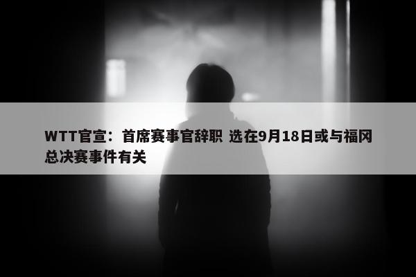 WTT官宣：首席赛事官辞职 选在9月18日或与福冈总决赛事件有关