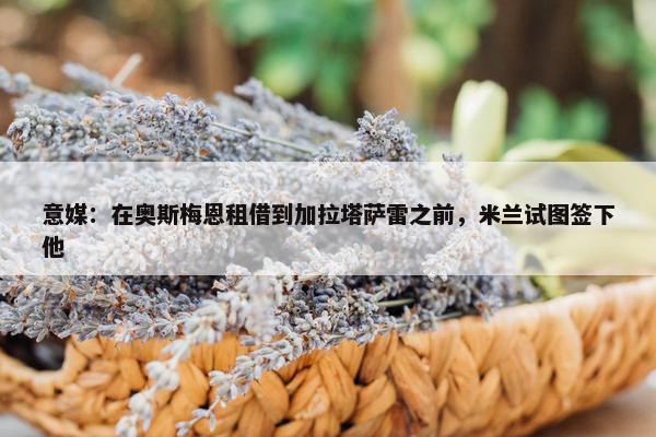 意媒：在奥斯梅恩租借到加拉塔萨雷之前，米兰试图签下他