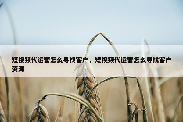 短视频代运营怎么寻找客户，短视频代运营怎么寻找客户资源