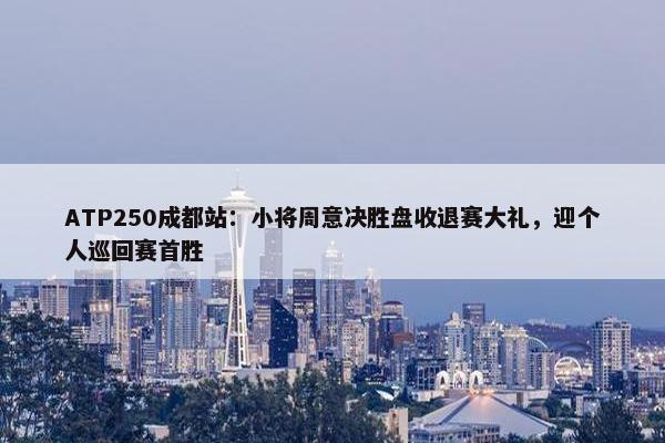 ATP250成都站：小将周意决胜盘收退赛大礼，迎个人巡回赛首胜