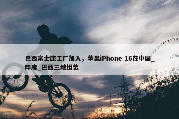 巴西富士康工厂加入，苹果iPhone 16在中国_印度_巴西三地组装