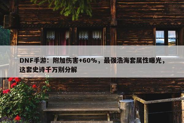 DNF手游：附加伤害+60%，最强浩海套属性曝光，这套史诗千万别分解