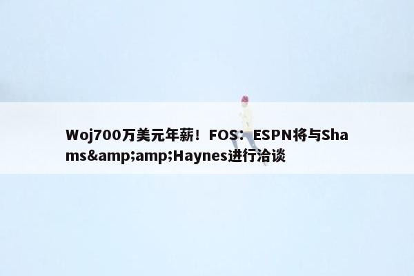 Woj700万美元年薪！FOS：ESPN将与Shams&amp;Haynes进行洽谈