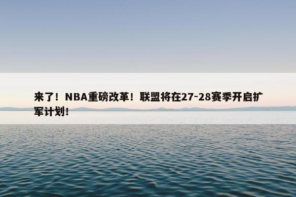 来了！NBA重磅改革！联盟将在27-28赛季开启扩军计划！