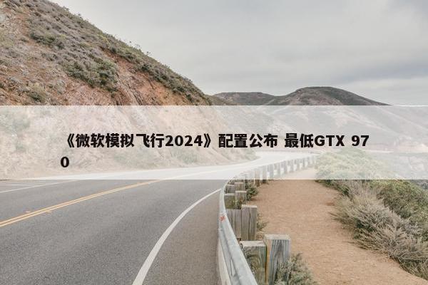 《微软模拟飞行2024》配置公布 最低GTX 970