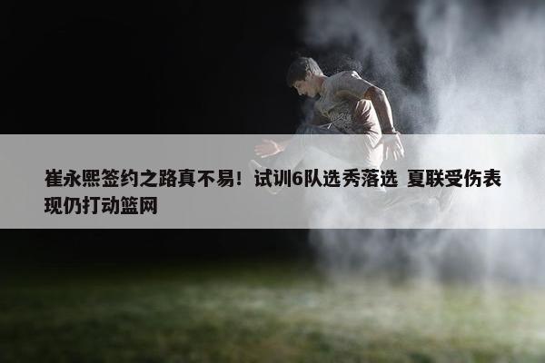 崔永熙签约之路真不易！试训6队选秀落选 夏联受伤表现仍打动篮网