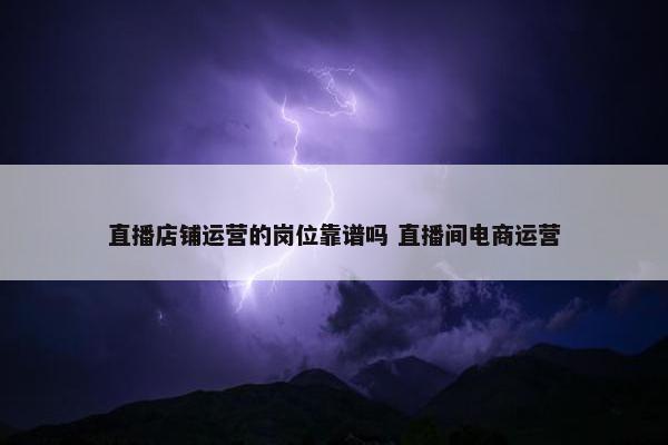 直播店铺运营的岗位靠谱吗 直播间电商运营