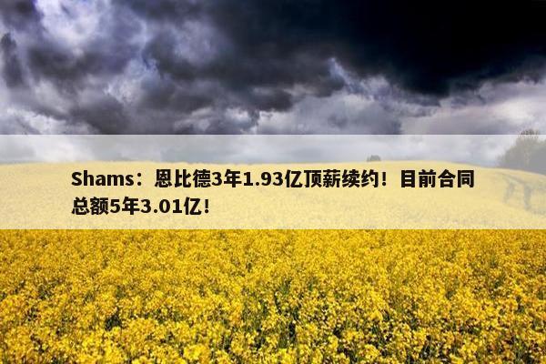 Shams：恩比德3年1.93亿顶薪续约！目前合同总额5年3.01亿！