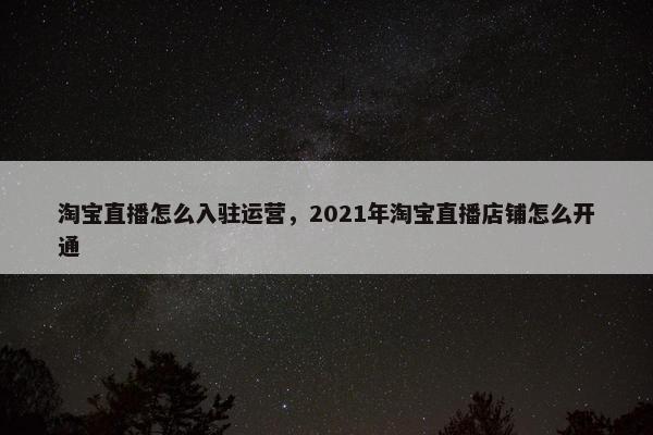 淘宝直播怎么入驻运营，2021年淘宝直播店铺怎么开通