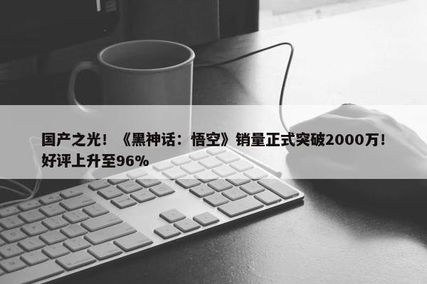 国产之光！《黑神话：悟空》销量正式突破2000万！好评上升至96%