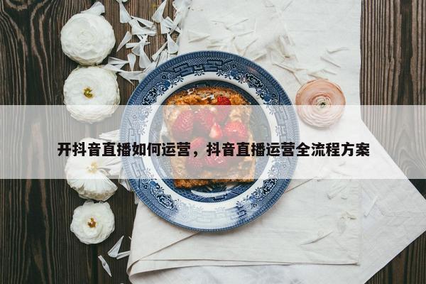 开抖音直播如何运营，抖音直播运营全流程方案