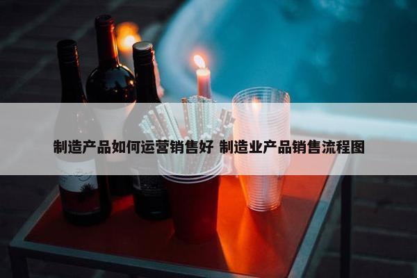 制造产品如何运营销售好 制造业产品销售流程图