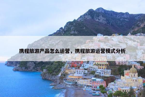 携程旅游产品怎么运营，携程旅游运营模式分析