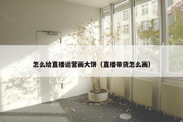 怎么给直播运营画大饼（直播带货怎么画）