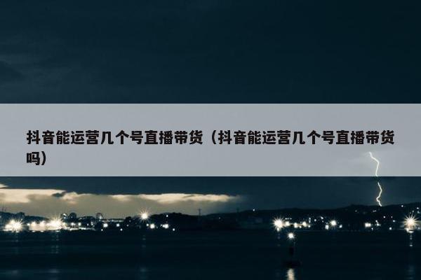 抖音能运营几个号直播带货（抖音能运营几个号直播带货吗）