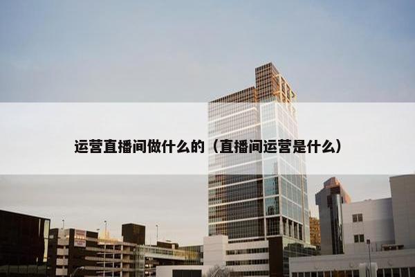 运营直播间做什么的（直播间运营是什么）