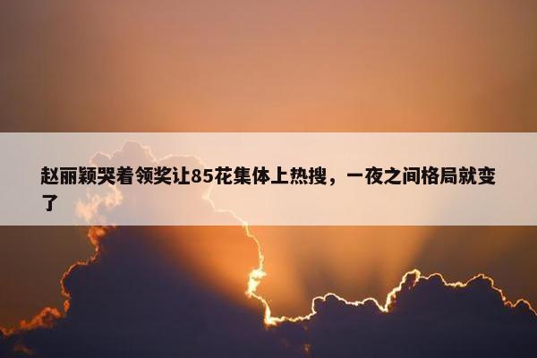 赵丽颖哭着领奖让85花集体上热搜，一夜之间格局就变了