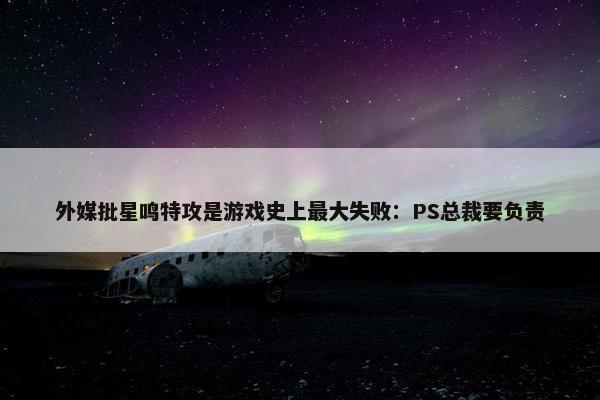 外媒批星鸣特攻是游戏史上最大失败：PS总裁要负责