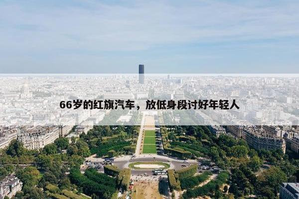 66岁的红旗汽车，放低身段讨好年轻人