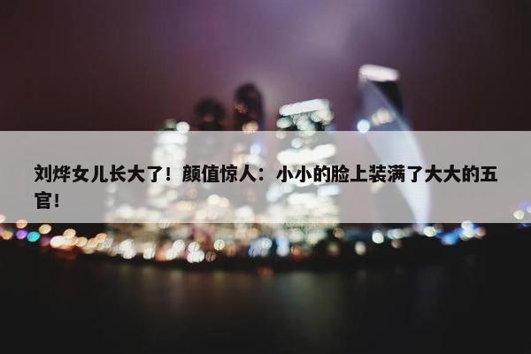 刘烨女儿长大了！颜值惊人：小小的脸上装满了大大的五官！