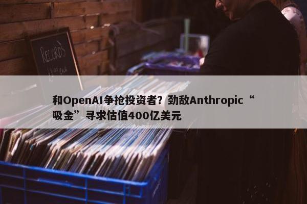 和OpenAI争抢投资者？劲敌Anthropic“吸金”寻求估值400亿美元