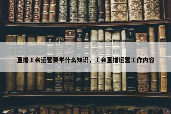 直播工会运营要学什么知识，工会直播运营工作内容