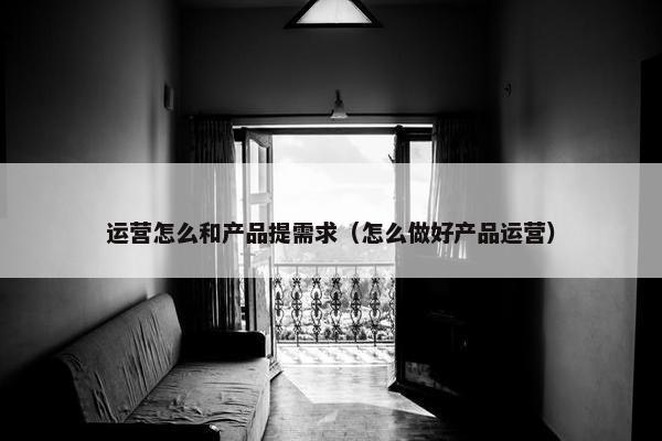 运营怎么和产品提需求（怎么做好产品运营）